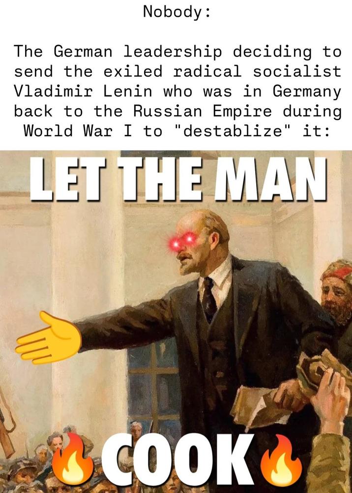Nobody: The German leadership deciding to send the exiled radical socialist Vladimir Lenin who was in Germany back to the Russian Empire during World War I to "destablize" it: LET THE MAN COOK
