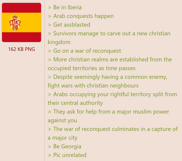 ကာ 162 KB PNG > Be in Iberia > Arab conquests happen > Get assblasted > Survivors manage to carve out a new christian kingdom > Go on a war of reconquest > More christian realms are established from the occupied territories as time passes > Despite seemingly having a common enemy, fight wars with christian neighbours > Arabs occupying your rightful territory split from their central authority > They ask for help from a major muslim power against you > The war of reconquest culminates in a capture of a major city > Be Georgia > Pic unrelated