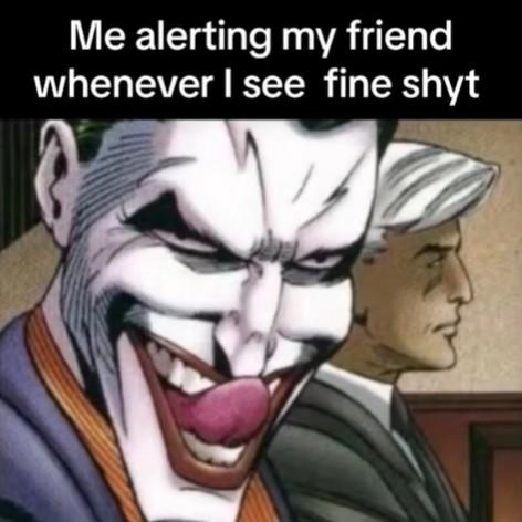 Me alerting my friend whenever I see fine shyt