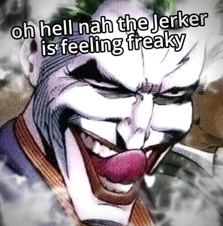oh hell nah the Jerker is feeling freaky