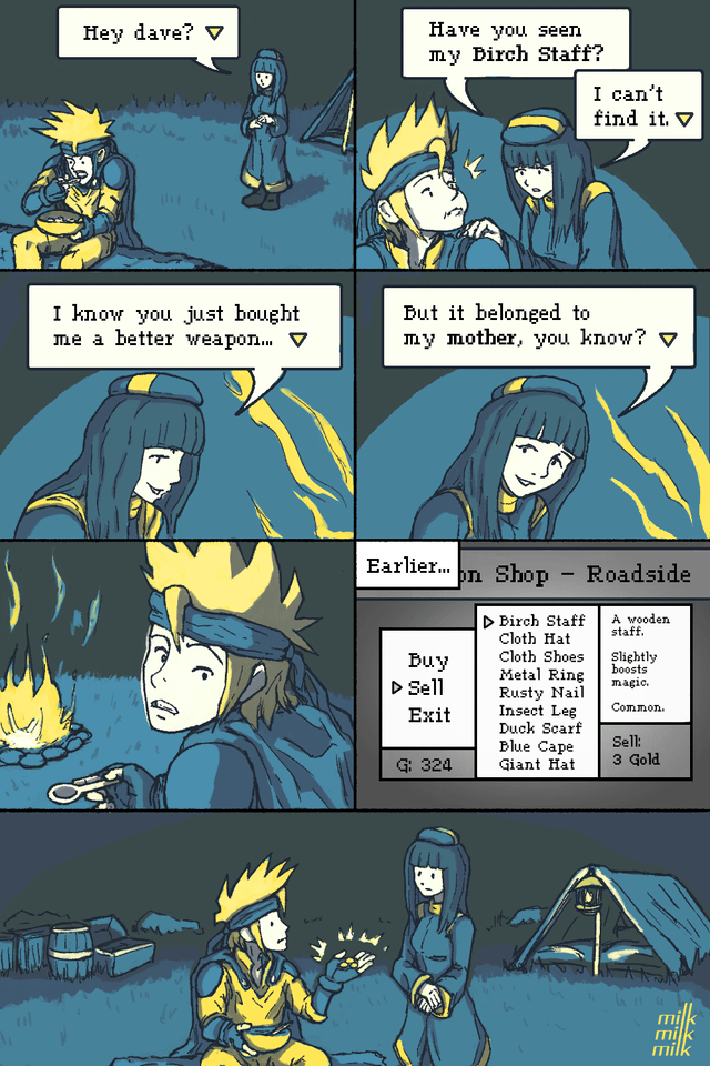 Hey dave? ▼ 川いい I know you just bought me a better weapon... ▼ Have you seen my Birch Staff? I can't find it. ▼ But it belonged to my mother, you know? Earlier... - on Shop Roadside ▷ Birch Staff Cloth Hat Cloth Shoes A wooden staff. Slightly boosts Buy Metal Ring ▷ Sell magic. Rusty Nail Exit Insect Leg Common. Duck Scarf Blue Cape Sell: G: 324 Giant Hat 3 Gold A