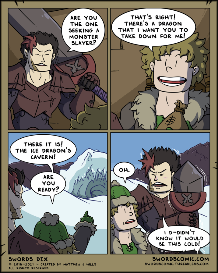 ARE YOU THE ONE SEEKING A MONSTER SLAYER? THAT'S RIGHT! THERE'S A DRAGON THAT I WANT YOU TO TAKE DOWN FOR ME! THERE IT IS! THE ICE DRAGON'S CAVERN! ARE YOU READY? SWORDS DIX 2018-2021 ~CREATED BY MATTHEW J WILLS ALL RIGHTS RESERVED он. I D-DIDN'T KNOW IT WOULD BE THIS COLD! SWORDSCOMIC.COM SWORDSCOMIC.THREADLESS.COM