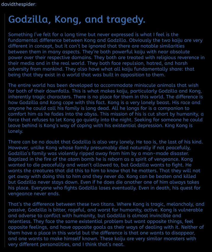 davidthespider: Godzilla, Kong, and tragedy. Something I've felt for a long time but never expressed is what I feel is the fundamental difference between Kong and Godzilla. Obviously the two kaiju are very different in concept, but it can't be ignored that there are notable similarities between them in many aspects. They're both powerful kaiju with near absolute power over their respective domains. They both are treated with religious reverence in their media and in the real world. They both face repulsion, hatred, and harsh adversity from mankind. They also have what all kaiju fundamentally share: that being that they exist in a world that was built in opposition to them. The entire world has been developed to accommodate miniscule animals that wish for both of their downfalls. This is what makes kaiju, particularly Godzilla and Kong, inherently tragic characters. There is no place for them in this world. The difference is how Godzilla and Kong cope with this fact. Kong is a very lonely beast. His race and anyone he could call his family is long dead. All he longs for is a companion to comfort him as he fades into the abyss. This mission of his is cut short by humanity, a force that refuses to let Kong go quietly into the night. Seeking for someone he could leave behind is Kong's way of coping with his existential depression. King Kong is lonely. There can be no doubt that Godzilla is also very lonely. He too is, the last of his kind. However, unlike Kong whose family presumably died naturally if not peacefully, Godzilla's family was violently ripped away from him by a man-made disaster. Baptized in the fire of the atom bomb he is reborn as a spirit of vengeance. Kong wanted to die peacefully and wasn't allowed to, but Godzilla wants to fight. He wants the creatures that did this to him to know that he matters. That they will not get away with doing this to him and they never do. Kong can be beaten and killed but Godzilla never stays down. Even if he does die another one of him always takes his place. Everyone who fights Godzilla loses eventually. Even in death, his quest for vengeance never ends. That's the difference between these two titans. Where Kong is tragic, melancholy, and passive, Godzilla is bitter, rageful, and worst for humanity, active. Kong is vulnerable and adverse to conflict with humanity, but Godzilla is almost invincible and relentless. They face the same existential problem but want opposite things, feel opposite feelings, and have opposite goals as their ways of dealing with it. Neither of them have a place in this world but the difference is that one wants to disappear, and one wants to make himself known. These kaiju are very similar monsters with very different personalities, and I think that's neat.