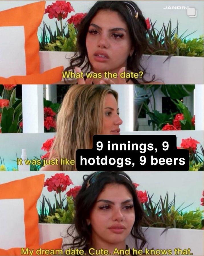 9 innings, 9 hot dogs, 9 beers A meme based on a scene from Love Island U.S. season 7. In the meme Iris tells Huda that she went on a date that consisted of 9 innings, 9 hot dogs and 9 beers. Huda responds, "My dream date. Cute. And he knows that."