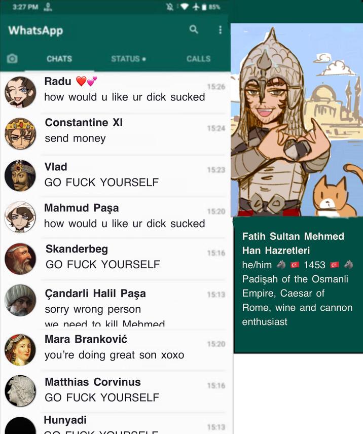 3:27 PM WhatsApp +85% а CHATS STATUS-> CALLS Radu how would u like ur d--- sucked 15:26 Constantine XI 15:24 send money Vlad 15:23 GO F--- YOURSELF Mahmud Paşa 15:20 how would u like ur d--- sucked Skanderbeg GO F--- YOURSELF Fatih Sultan Mehmed 15:16 Han Hazretleri he/him C⭑ 1453 C* Padişah of the Osmanli Çandarli Halil Paşa 15:13 Empire, Caesar of sorry wrong person we need to kill Mehmed Rome, wine and cannon enthusiast Mara Branković 15:20 you're doing great son xoxo Matthias Corvinus GO F--- YOURSELF Hunyadi 15:16 15:13 FLOK VÕUDODLE