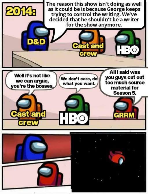 The reason this show isn't doing as well 2014 as it could be is because George keeps D&D to We've decided that he shouldn't be a writer for the show anymore. Cast and crew HBO Well it's not like we can argue, you're the bosses. 6 Cast and crew We don't care, do what you want. All I said was you guys cut out too much source material for Season 5. HBO GRRM