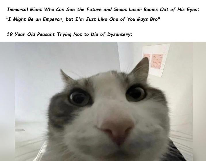 Immortal Giant Who Can See the Future and Shoot Laser Beams Out of His Eyes: "I Might Be an Emperor, but I'm Just Like One of You Guys Bro" 19 Year Old Peasant Trying Not to Die of Dysentery:
