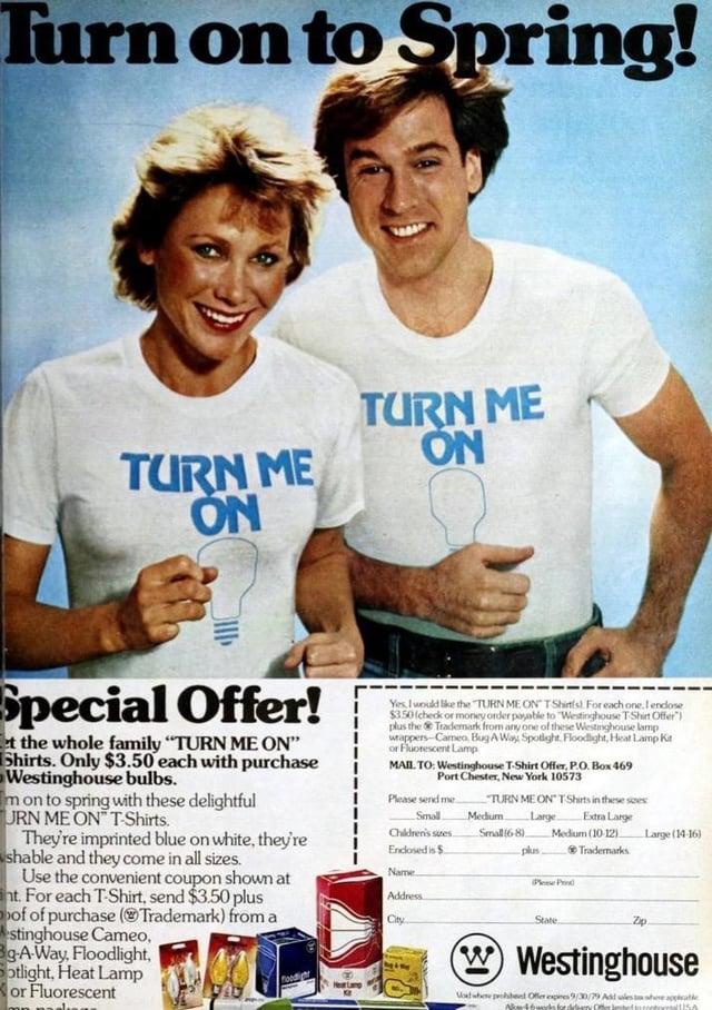 Turn on to Spring! TURN ME TURON Special Offer! et the whole family "TURN ME ON" Shirts. Only $3.50 each with purchase Westinghouse bulbs. m on to spring with these delightful URN ME ON" T-Shirts. They're imprinted blue on white, they're shable and they come in all sizes. Use the convenient coupon shown at nt. For each T-Shirt, send $3.50 plus of of purchase (Trademark) from a stinghouse Cameo, Bg-A-Way, Floodlight, Sotlight, Heat Lamp or Fluorescent TURN ME ON Yes, I would like the "TURN ME ON TShirts). For each one. I endose $3.50 (check or money order payable to "Westinghouse T-Shirt Offer") plus the Trademark from any one of these Westinghouse lamp wrappers Cameo, Bug A Way Spotlight. Floodlight, Heat Lamp Kit or Fluorescent Lamp MAIL. TO: Westinghouse T-Shirt Offer, P.O. Box 469 Port Chester, New York 10573 Please send me TURN ME ON T Shirts in these sizes Large Extra Large Small Children's sizes Endlosed is $ Medium. Small (6-8) -plus Medium (10-12). Trademarks Name Address City Plene Prin Zp Large (14-16) State Westinghouse Mod when probent Offer expires 9/30/79 Add lest here applicable Allow 46wcdo for debary Offer leted in rotorUSA