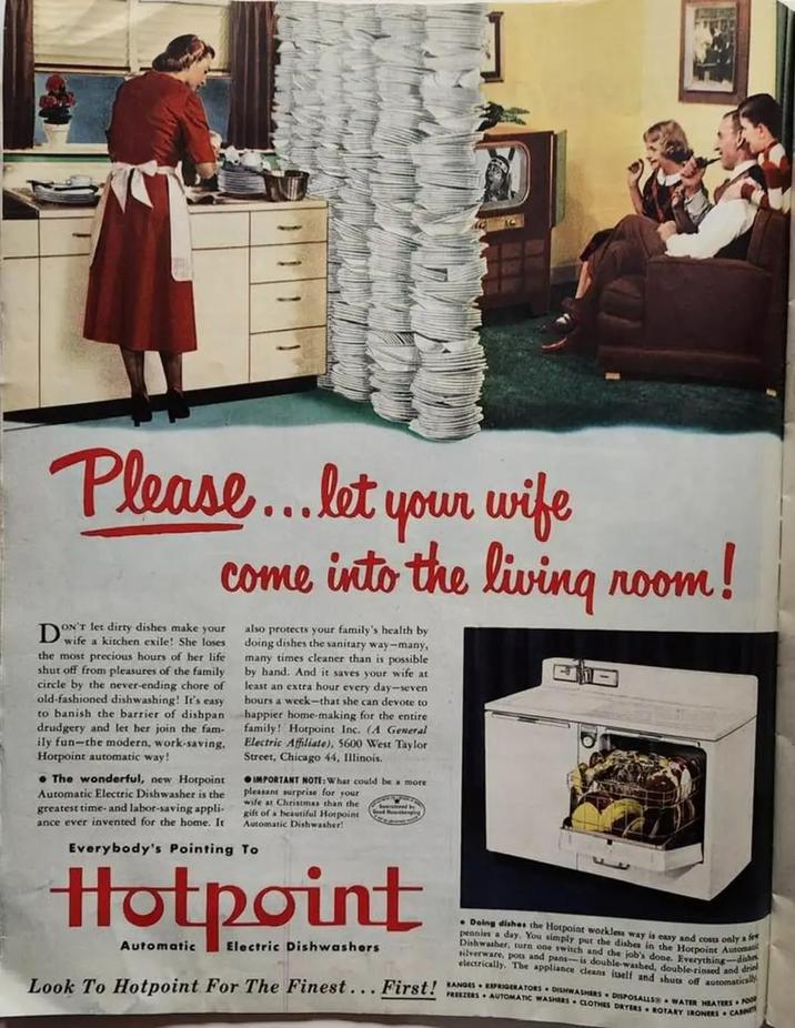 D Please... let your wife come into the living room! ON'T let dirty dishes make your wife a kitchen exile! She loses the most precious hours of her life shut off from pleasures of the family circle by the never-ending chore of old-fashioned dishwashing! It's easy to banish the barrier of dishpan drudgery and let her join the fam- ily fun-the modern, work-saving. Hotpoint automatic way! The wonderful, new Hotpoint Automatic Electric Dishwasher is the greatest time- and labor-saving appli- ance ever invented for the home. It also protects your family's health by doing dishes the sanitary way-many, many times cleaner than is possible by hand. And it saves your wife at least an extra hour every day-seven hours a week-that she can devote to happier home-making for the entire family! Hotpoint Inc. (A General Electric Affiliate), 5600 West Taylor Street, Chicago 44, Illinois. IMPORTANT NOTE: What could be a more pleasant surprise for your wife at Christmas than the gift of a beautiful Hotpoint Automatic Dishwasher! Everybody's Pointing To Hotpoint Automatic Electric Dishwashers Doing dishes the Hotpoint workless way is easy and costs only a fe pennies a day. You simply put the dishes in the Hotpoint Automatik Dishwasher, turn one switch and the job's done. Everything-dia silverware, pots and pans--is double-washed, double-rinsed and dri electrically. The appliance cleans itself and shuts off automatica Look To Hotpoint For The Finest... First! RANGES REFRIGERATORS DISHWASHERS DISPOSALLS WATER HEATERS FOOD FREEZERS AUTOMATIC WASHERS CLOTHES DRYERS ROTARY IRONERS CAIN