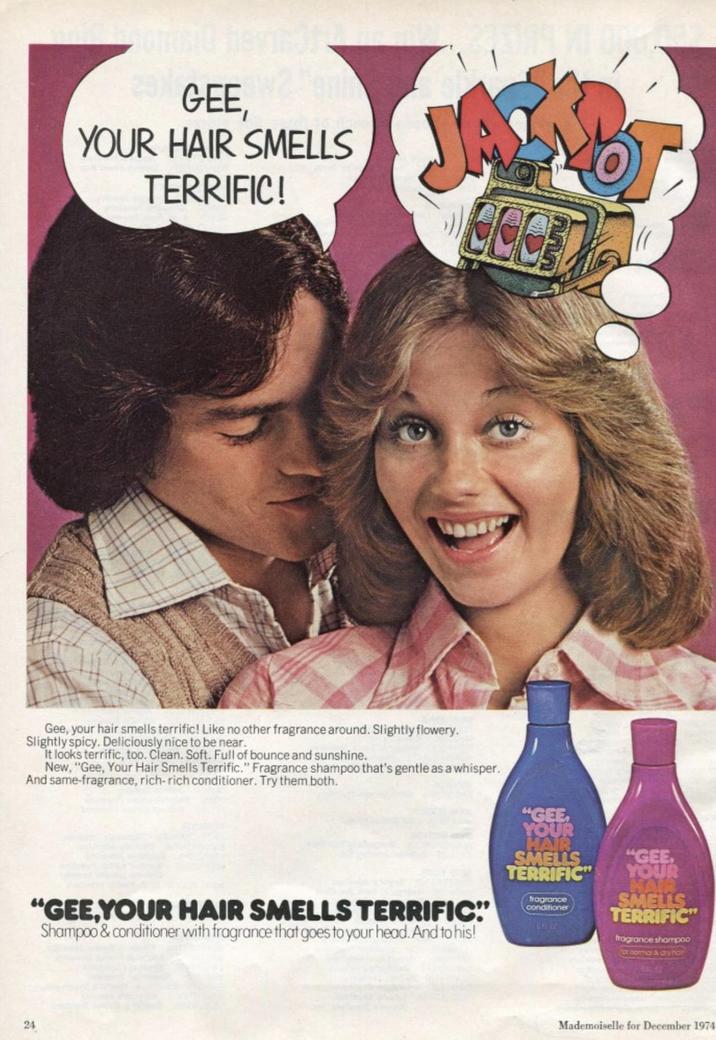 29) GEE, YOUR HAIR SMELLS TERRIFIC! JAZY Gee, your hair smells terrific! Like no other fragrance around. Slightly flowery. Slightly spicy. Deliciously nice to be near. It looks terrific, too. Clean. Soft. Full of bounce and sunshine. New, "Gee, Your Hair Smells Terrific." Fragrance shampoo that's gentle as a whisper. And same-fragrance, rich-rich conditioner. Try them both. 24 "GEE YOUR HAIR SMELLS "GEE, TERRIFIC" YOUR "GEE,YOUR HAIR SMELLS TERRIFIC" Shampoo & conditioner with fragrance that goes to your head. And to his! fragrance conditioner HAIR SMELLS TERRIFIC fragrance shampoo for normal & dry hair Mademoiselle for December 1974