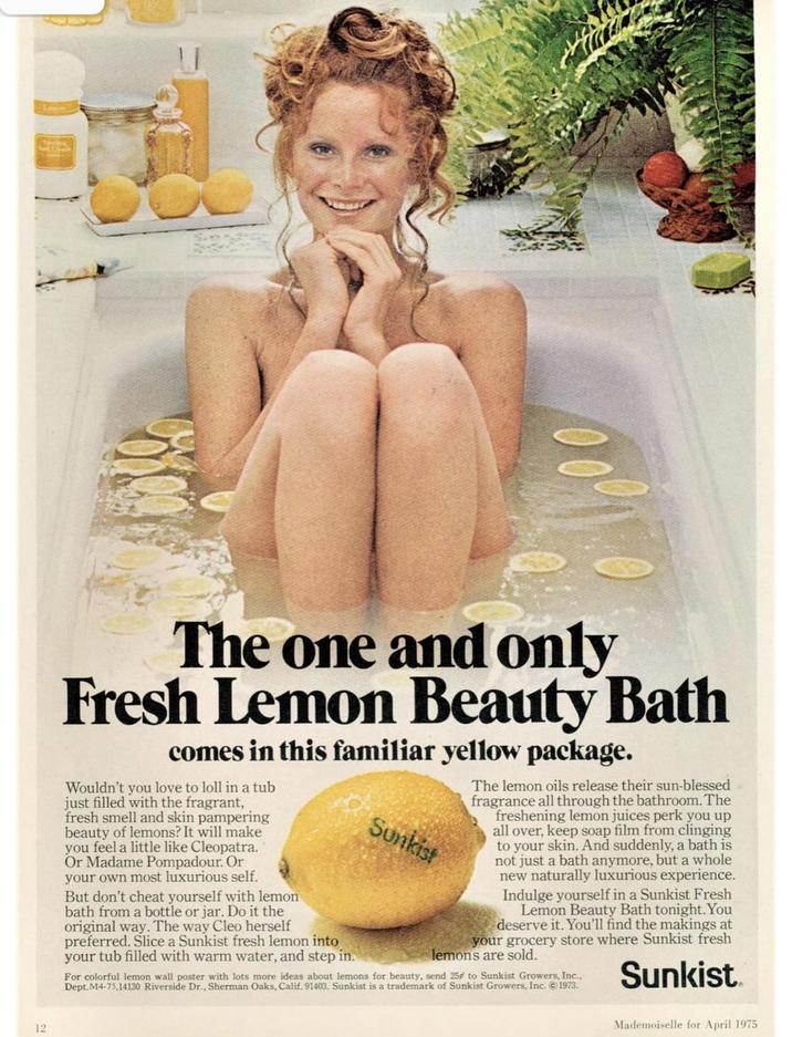 103 12 The one and only Fresh Lemon Beauty Bath comes in this familiar yellow package. Wouldn't you love to loll in a tub just filled with the fragrant, fresh smell and skin pampering beauty of lemons? It will make you feel a little like Cleopatra. Or Madame Pompadour. Or your own most luxurious self. But don't cheat yourself with lemon bath from a bottle or jar. Do it the original way. The way Cleo herself preferred. Slice a Sunkist fresh lemon into your tub filled with warm water, and step in. Sunkist The lemon oils release their sun-blessed fragrance all through the bathroom. The freshening lemon juices perk you up all over, keep soap film from clinging to your skin. And suddenly, a bath is not just a bath anymore, but a whole new naturally luxurious experience. Indulge yourself in a Sunkist Fresh Lemon Beauty Bath tonight. You deserve it. You'll find the makings at your grocery store where Sunkist fresh lemons are sold. For colorful lemon wall poster with lots more ideas about lemons for beauty, send 25 to Sunkist Growers, Inc., Dept.M4-75,14130 Riverside Dr., Sherman Oaks, Calif. 91403. Sunkist is a trademark of Sunkist Growers, Inc. 1973. Sunkist Mademoiselle for April 1975