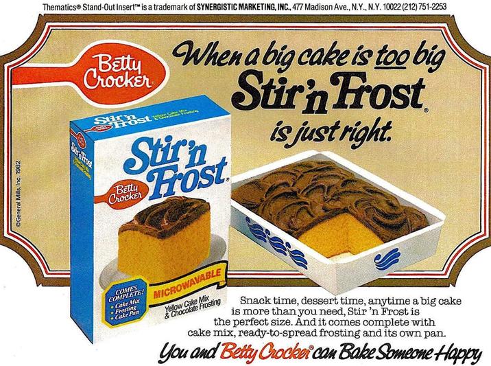 General Mills, Inc. 1982 Thematics® Stand-Out Insert™ is a trademark of SYNERGISTIC MARKETING, INC., 477 Madison Ave., N.Y., N.Y. 10022 (212) 751-2253 Crocker Betty When a big cake is too big Stirn Frost Stirn Host Stirn Frost Betty Crocker is just right. Sira Frost COMES COMPLETE! Mix Cake Pan MICROWAVABLE Yellow Cake Mix & Chocolate Frosting Snack time, dessert time, anytime a big cake is more than you need, Stir 'n Frost is the perfect size. And it comes complete with cake mix, ready-to-spread frosting and its own pan. You and Betty Crocker can Bake Someone Happy