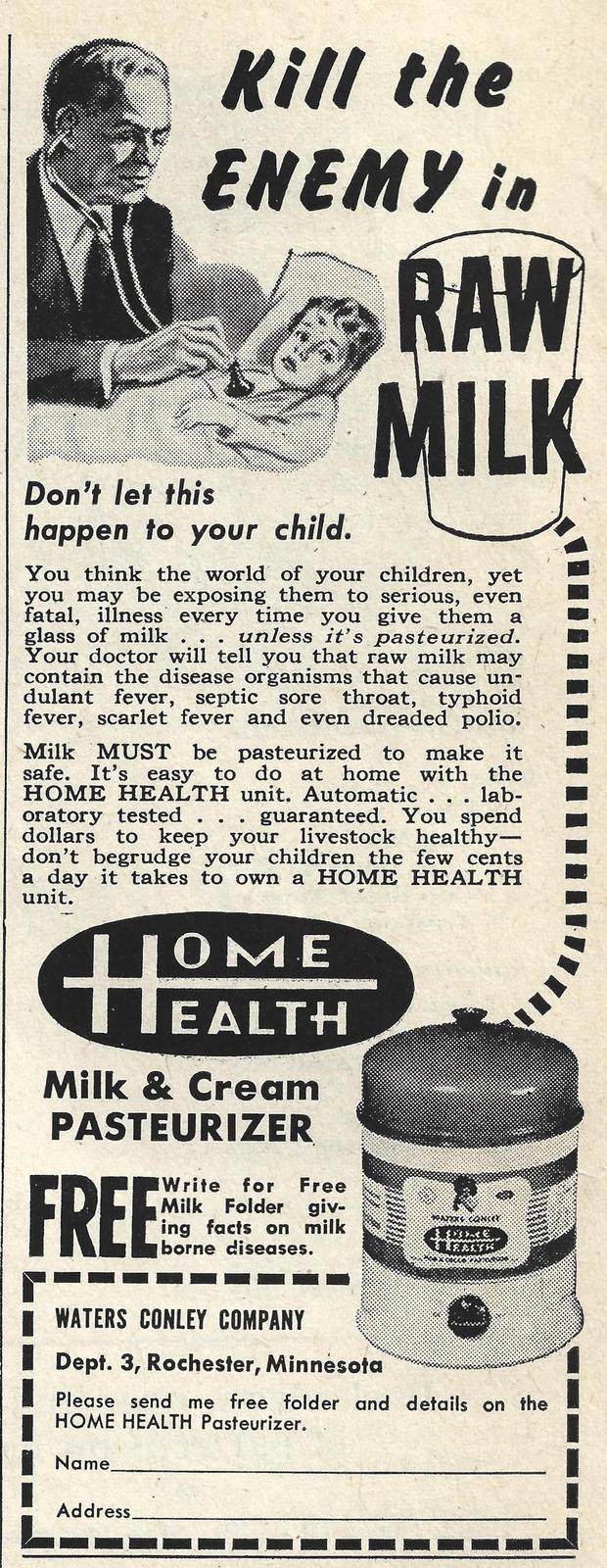 Kill the ENEMY in Don't let this happen to your child. RAW MILK You think the world of your children, yet you may be exposing them to serious, even fatal, illness every time you give them a glass of milk. unless it's pasteurized. Your doctor will tell you that raw milk may contain the disease organisms that cause un- dulant fever, septic sore throat, typhoid fever, scarlet fever and even dreaded polio. Milk MUST be pasteurized to make it safe. It's easy to do at home with the HOME HEALTH unit. Automatic . . . lab- oratory tested . . guaranteed. You spend dollars to keep your livestock healthy- don't begrudge your children the few cents a day it takes to own a HOME HEALTH unit. IOME HOM EALTH Milk & Cream PASTEURIZER FREE Write for Free Milk Folder giv- ing facts on milk borne diseases. WATERS CONLEY COMPANY Dept. 3, Rochester, Minnesota Please send me free folder and details on the HOME HEALTH Pasteurizer. Name_ Address.