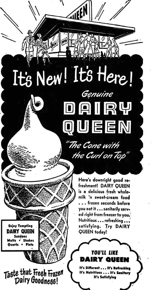 EEN It's New! It's Here! Genuine DAIRY QUEEN "The Cone with the Curl on Top" Enjoy Tempting DAIRY QUEEN Sundaes Malts Shakes Quarts Pints Here's downright good re- freshment! DAIRY QUEEN is a delicious fresh whole- milk 'n sweet-cream food .. frozen seconds before you eat it...sanitarily serv ed right from freezer to you. Nutritious...refreshing... satisfying. Try DAIRY QUEEN today! Taste that Fresh Frozen Dairy Goodness! YOU'LL LIKE DAIRY QUEEN It's Different... It's Refreshing It's Nutritious...It's Sanitary It's Satisfying