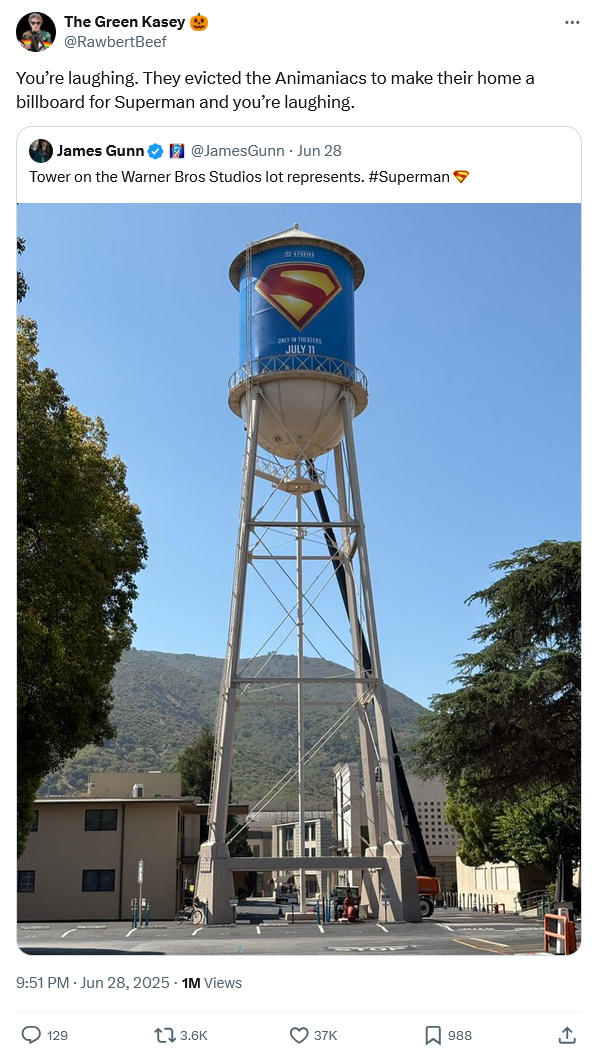 The Green Kasey @RawbertBeef You're laughing. They evicted the Animaniacs to make their home a billboard for Superman and you're laughing. James Gunn @JamesGunn Jun 28 Tower on the Warner Bros Studios lot represents. #Superman 9:51 PM - Jun 28, 2025 - 1M Views 129 3.6K ONLY IN THEATERS JULY 11 37K ☐ 988 ↑ <1
