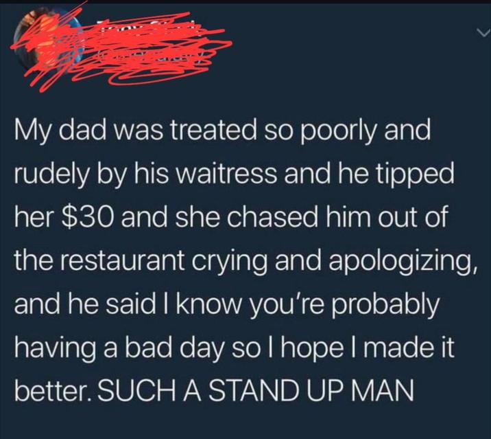 My dad was treated so poorly and rudely by his waitress and he tipped her $30 and she chased him out of the restaurant crying and apologizing, and he said I know you're probably having a bad day so I hope I made it better. SUCH A STAND UP MAN