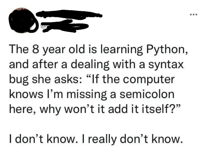The 8 year old is learning Python, and after a dealing with a syntax bug she asks: "If the computer knows I'm missing a semicolon here, why won't it add it itself?" I don't know. I really don't know.