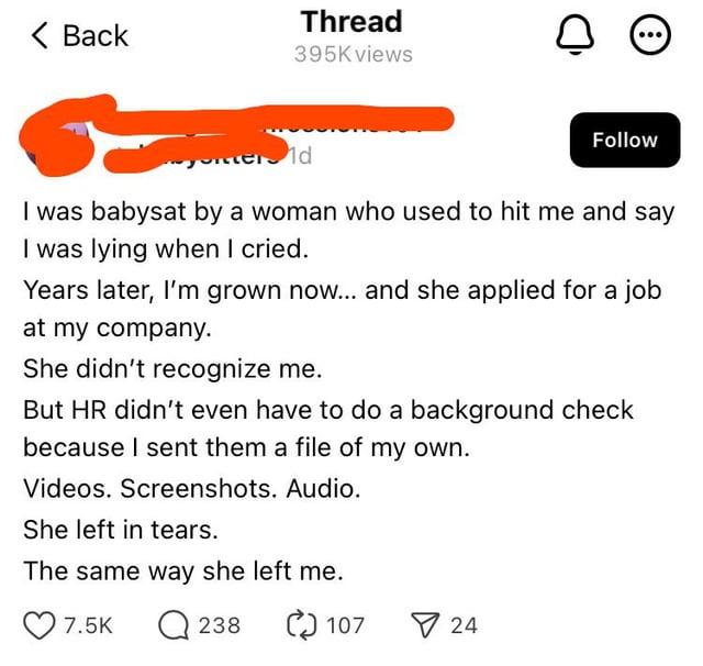 Thread < Back 0 395K views erd Follow I was babysat by a woman who used to hit me and say I was lying when I cried. Years later, I'm grown now... and she applied for a job at my company. She didn't recognize me. But HR didn't even have to do a background check because I sent them a file of my own. Videos. Screenshots. Audio. She left in tears. The same way she left me. 7.5K Q 238 C) 107 24