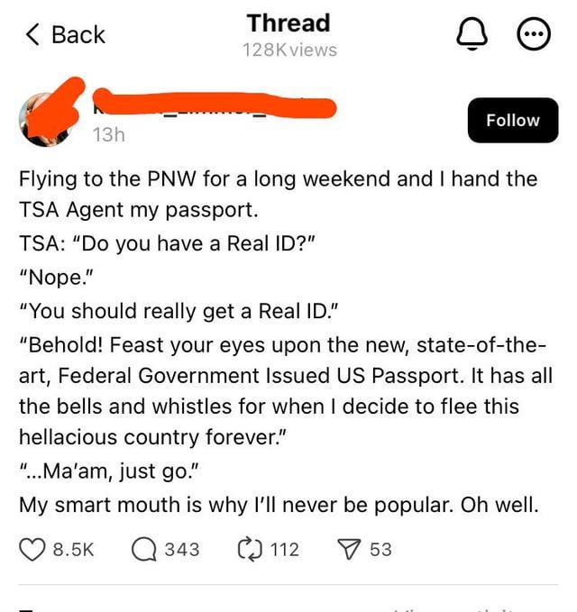 < Back Thread 128K views о Follow 13h Flying to the PNW for a long weekend and I hand the TSA Agent my passport. TSA: "Do you have a Real ID?" "Nope." "You should really get a Real ID." "Behold! Feast your eyes upon the new, state-of-the- art, Federal Government Issued US Passport. It has all the bells and whistles for when I decide to flee this hellacious country forever." "...Ma'am, just go." My smart mouth is why I'll never be popular. Oh well. 8.5K Q343 112 53