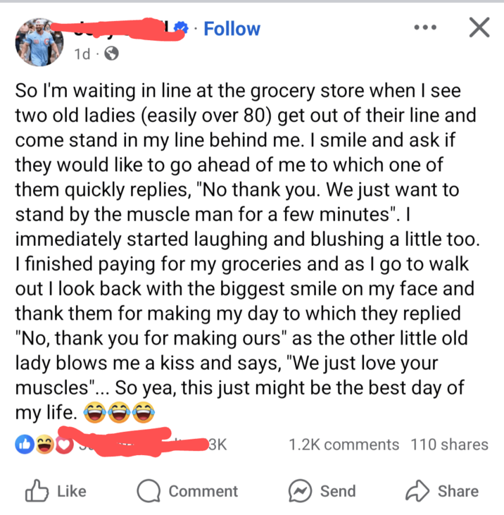 Follow 1d So I'm waiting in line at the grocery store when I see two old ladies (easily over 80) get out of their line and come stand in my line behind me. I smile and ask if they would like to go ahead of me to which one of them quickly replies, "No thank you. We just want to stand by the muscle man for a few minutes". I immediately started laughing and blushing a little too. I finished paying for my groceries and as I go to walk out I look back with the biggest smile on my face and thank them for making my day to which they replied "No, thank you for making ours" as the other little old lady blows me a kiss and says, "We just love your muscles"... So yea, this just might be the best day of my life. 3K 1.2K comments 110 shares ✓ Like Comment Send Share