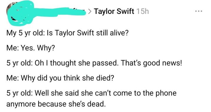 > Taylor Swift 15h My 5 yr old: Is Taylor Swift still alive? Me: Yes. Why? 5 yr old: Oh I thought she passed. That's good news! Me: Why did you think she died? 5 yr old: Well she said she can't come to the phone anymore because she's dead.
