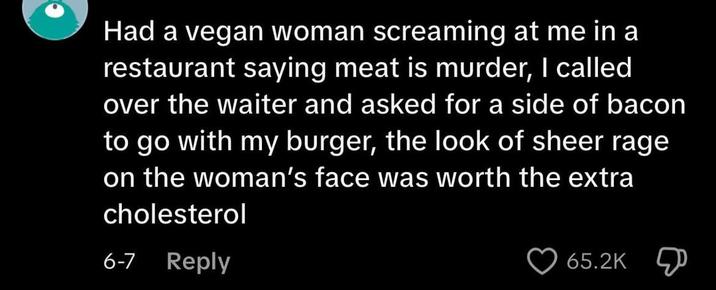 Had a vegan woman screaming at me in a restaurant saying meat is murder, I called over the waiter and asked for a side of bacon to go with my burger, the look of sheer rage on the woman's face was worth the extra cholesterol 6-7 Reply 65.2K