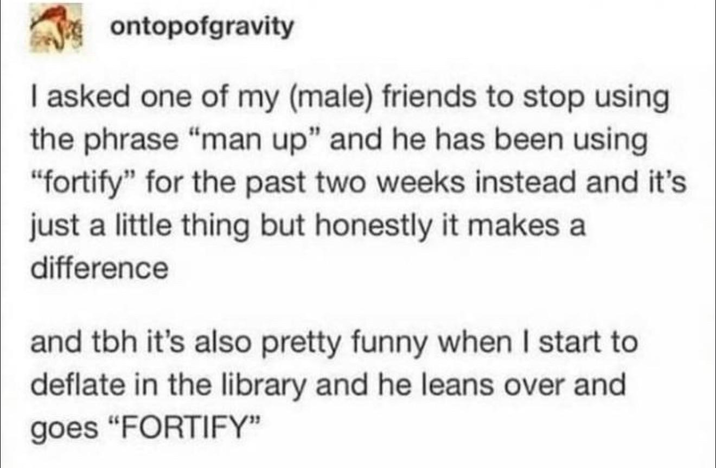 ontopofgravity I asked one of my (male) friends to stop using the phrase "man up" and he has been using "fortify" for the past two weeks instead and it's just a little thing but honestly it makes a difference and tbh it's also pretty funny when I start to deflate in the library and he leans over and goes "FORTIFY"