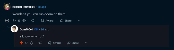 Regular_Run9834 • 2d ago Wonder if you can run doom on them. ☹ 13 द Award DomMCell OP.2d ago Y'know, why not? 17 Share -€ Award Share