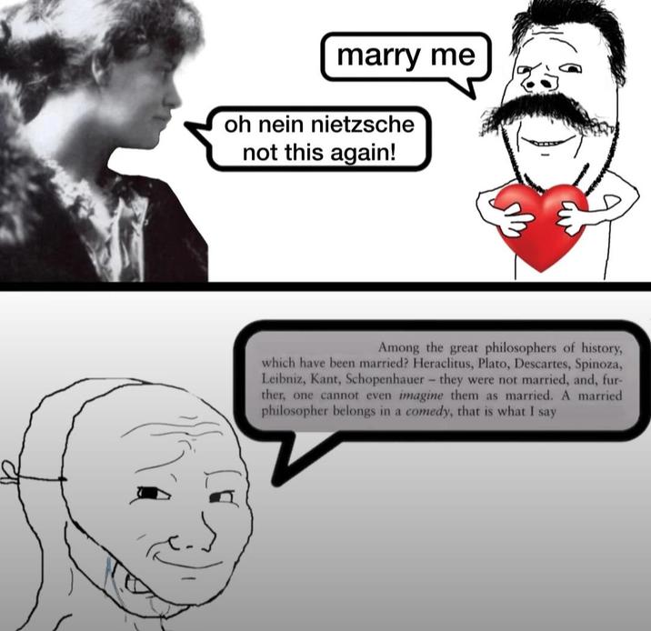 marry me oh nein nietzsche not this again! Among the great philosophers of history, which have been married? Heraclitus, Plato, Descartes, Spinoza, Leibniz, Kant, Schopenhauer - they were not married, and, fur- ther, one cannot even imagine them as married. A married philosopher belongs in a comedy, that is what I say