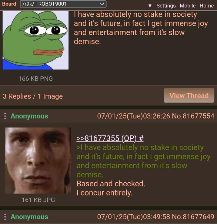 Board /r9k/ - ROBOT9001 ▼ Settings Mobile Home Thave absolutely no stake in society and it's future, in fact I get immense joy and entertainment from it's slow demise. 166 KB PNG 3 Replies / 1 Image : Anonymous View Thread 161 KB JPG Anonymous 07/01/25(Tue)03:26:26 No.81677554 >>81677355 (OP) # >I have absolutely no stake in society and it's future, in fact I get immense joy and entertainment from it's slow demise. Based and checked. I concur entirely. 07/01/25(Tue)03:49:58 No.81677649