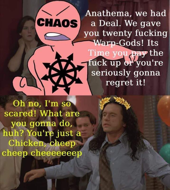 Anathema, we had CHAOS a Deal. We gave you twenty f------ Warp-Gods! Its Time you pay the f--- up or you're seriously gonna regret it! Oh no, I'm so scared! What are you gonna do, huh? You're just a Chicken, cheep cheep cheeeeeeep