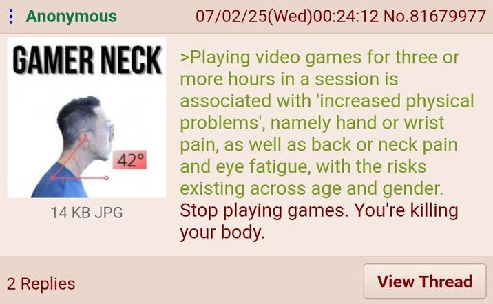 Anonymous 07/02/25(Wed)00:24:12 No.81679977 GAMER NECK >Playing video games for three or 14 KB JPG 42° more hours in a session is associated with 'increased physical problems', namely hand or wrist pain, as well as back or neck pain and eye fatigue, with the risks existing across age and gender. Stop playing games. You're killing your body. 2 Replies View Thread
