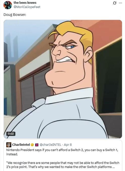 0:02 the bees knees @MoriCaliopeFeet Doug Bowser: CharlieIntel @charlieINTEL Apr 8 Nintendo President says if you can't afford a Switch 2, you can buy a Switch 1, instead. "We recognize there are some people that may not be able to afford the Switch 2's price point. That's why we wanted to make the other Switch platforms... Q