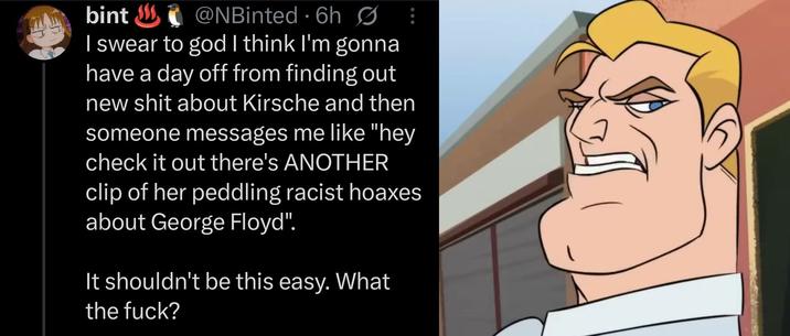 bint • @NBinted 6h Ø: I swear to god I think I'm gonna have a day off from finding out new s--- about Kirsche and then someone messages me like "hey check it out there's ANOTHER clip of her peddling racist hoaxes about George Floyd". It shouldn't be this easy. What the f---?