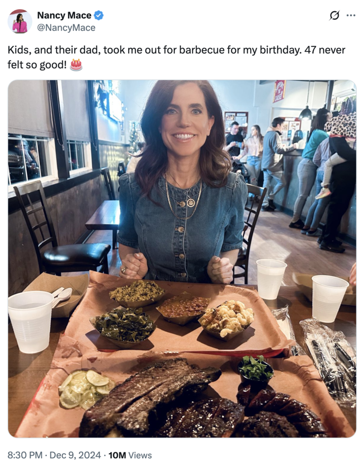 Nancy Mace "Kids, and their dad, took me out for barbecue for my birthday. 47 never felt so good! 🎂" Nancy Mace @NancyMace Kids, and their dad, took me out for barbecue for my birthday. 47 never felt so good! 8:30 PM Dec 9, 2024 10M Views ...