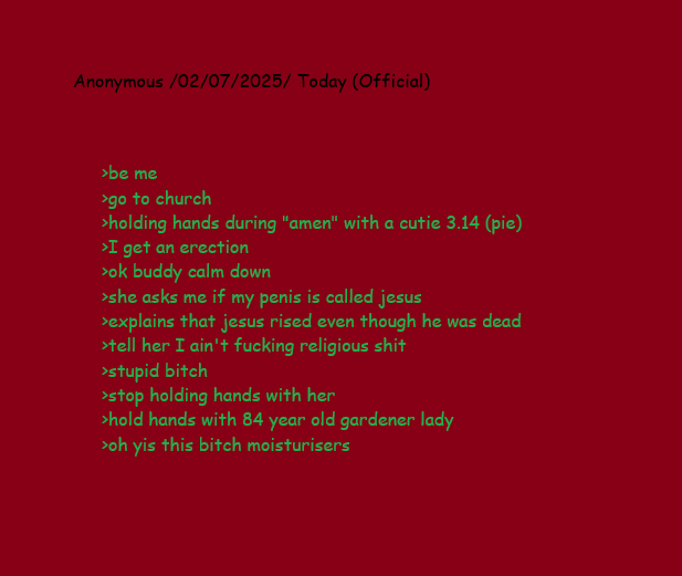 Anonymous /02/07/2025/ Today (Official) >be me >go to church >holding hands during "amen" with a cutie 3.14 (pie) >I get an erection >ok buddy calm down >she asks me if my penis is called jesus >explains that jesus rised even though he was dead >tell her I ain't f------ religious s--- >stupid bitch >stop holding hands with her >hold hands with 84 year old gardener lady >oh yis this bitch moisturisers
