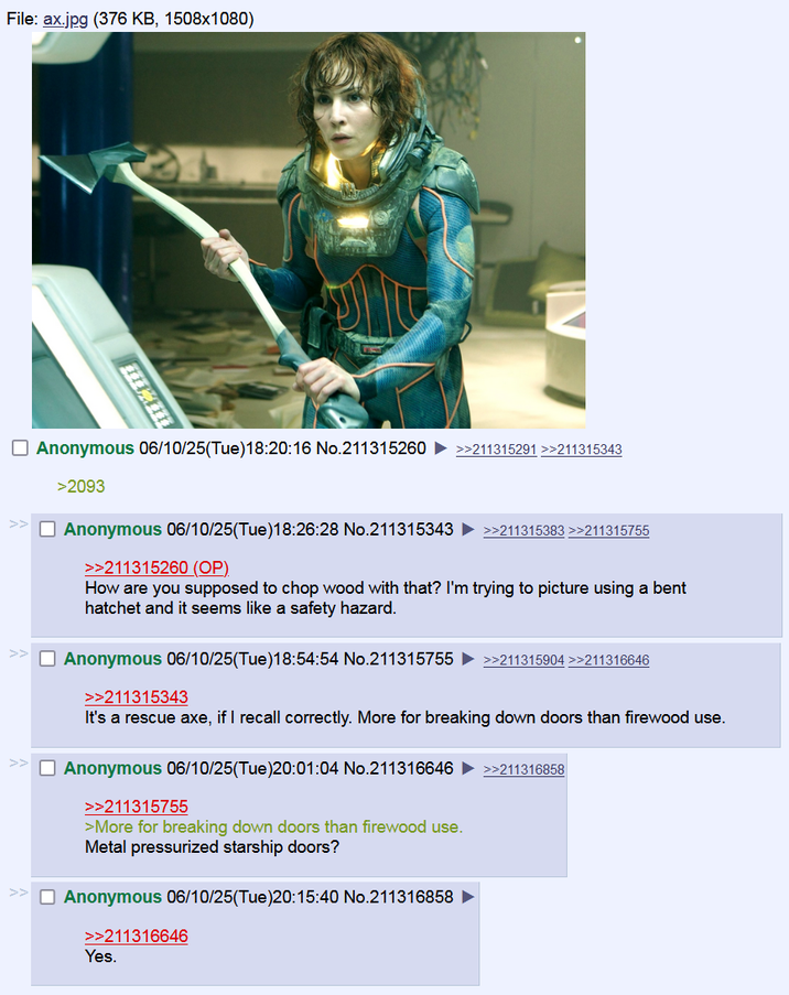 File: ax.jpg (376 KB, 1508x1080) ☐ Anonymous 06/10/25(Tue)18:20:16 No.211315260 >>211315291 >>211315343 >2093 ☐ Anonymous 06/10/25(Tue)18:26:28 No.211315343 ►>>211315383 >>211315755 >>211315260 (OP). How are you supposed to chop wood with that? I'm trying to picture using a bent hatchet and it seems like a safety hazard. ☐ Anonymous 06/10/25(Tue)18:54:54 No.211315755 >>211315343 >>211315904 >>211316646 It's a rescue axe, if I recall correctly. More for breaking down doors than firewood use. ☐ Anonymous 06/10/25(Tue)20:01:04 No.211316646 >>211315755 >More for breaking down doors than firewood use. Metal pressurized starship doors? ☐ Anonymous 06/10/25(Tue)20:15:40 No.211316858 >>211316858 >>211316646 Yes.