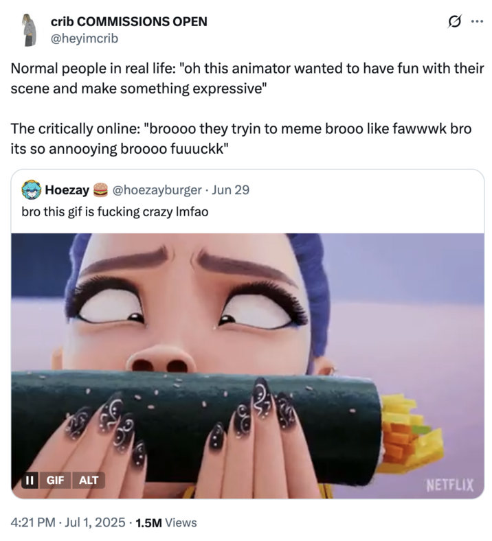 July 1st, 2025 tweet by @heyimcrib X user @heyimcrib tweeted, "Normal people in real life: "oh this animator wanted to have fun with their scene and make something expressive" / The critically online: "broooo they tryin to meme brooo like fawwwk bro its so annooying broooo fuuuckk" The post gathered over 71,000 likes in a day.