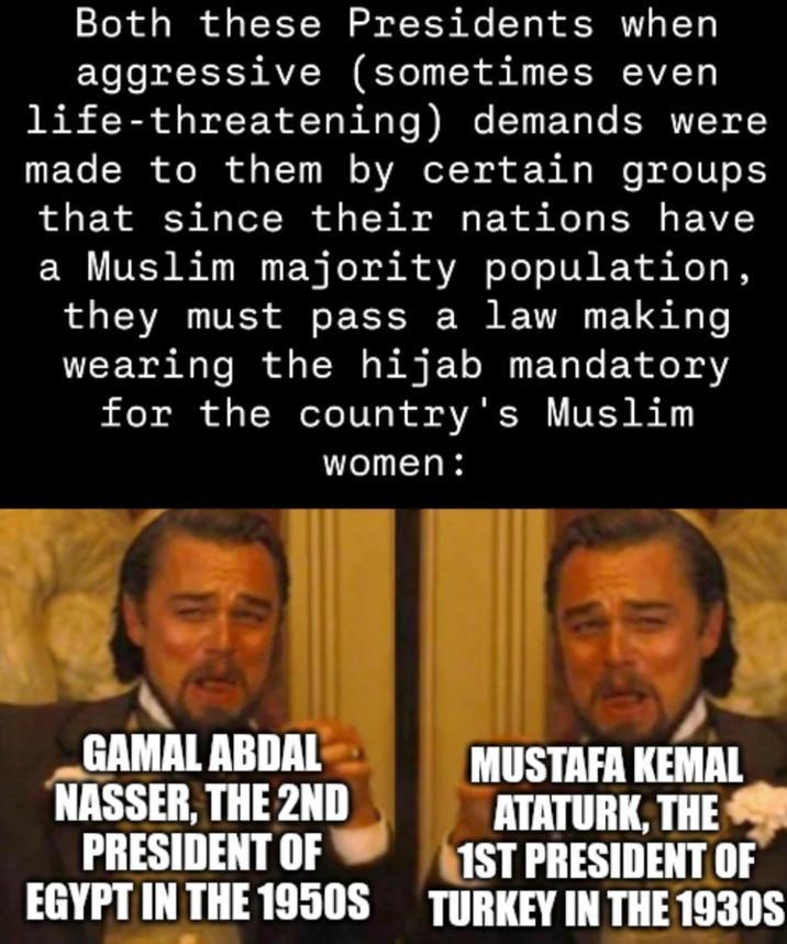 Both these Presidents when aggressive (sometimes even life-threatening) demands were made to them by certain groups that since their nations have a Muslim majority population, they must pass a law making wearing the hijab mandatory for the country's Muslim women: GAMAL ABDAL NASSER, THE 2ND PRESIDENT OF EGYPT IN THE 1950S MUSTAFA KEMAL ATATURK, THE 1ST PRESIDENT OF TURKEY IN THE 1930S
