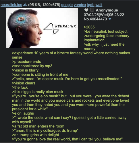neuralink.jpg ✅ (95 KB, 1200x675) google yandex iqdb wait 4 NEURALINK Anonymous 07/02/25(Wed)05:23:22 No.40644470 ▾ >2035 >be neuralink test subject >undergoing false memory implantation >idk why, i just need the money >experience 10 years of a bizarre fantasy world where nothing makes sense >procedure ends >snapbacktoreality.mp3 >vision is blurry >someone is sitting in front of me >"hello, anon. I'm doctor musk. i'm here to get you reacclimated." >vision clears >the f--- >this n---- is really elon musk >"you're...you're elon musk? but...but you were...you were the richest man in the world and you made cars and rockets and everyone loved you and then they hated you and you were more powerful than the president for a while" >elon laughs >"I wrote the code. what can i say? i guess i got a little carried away with myself." >a fat old man enters the room >"anon, this is my colleague, dr. trump" >dr. trump grins with delight >"you're gonna love the real world, that i can tell you. believe me"