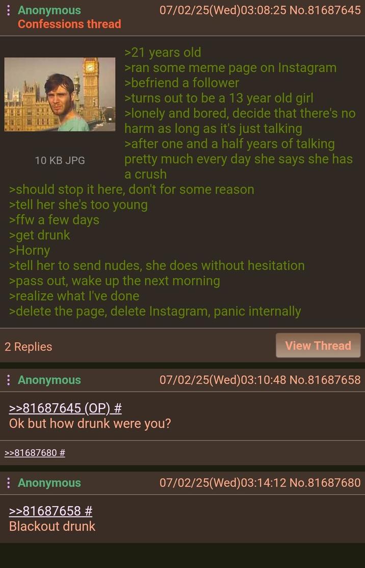 Anonymous Confessions thread 10 KB JPG 07/02/25(Wed)03:08:25 No.81687645 >21 years old >ran some meme page on Instagram >befriend a follower >turns out to be a 13 year old girl >lonely and bored, decide that there's no harm as long as it's just talking >after one and a half years of talking pretty much every day she says she has a crush >should stop it here, don't for some reason >tell her she's too young >ffw a few days >get drunk >Horny >tell her to send nudes, she does without hesitation >pass out, wake up the next morning >realize what I've done >delete the page, delete Instagram, panic internally 2 Replies Anonymous >>81687645 (OP) # View Thread 07/02/25(Wed)03:10:48 No.81687658 Ok but how drunk were you? >>81687680 # : Anonymous >>81687658 # Blackout drunk 07/02/25(Wed)03:14:12 No.81687680
