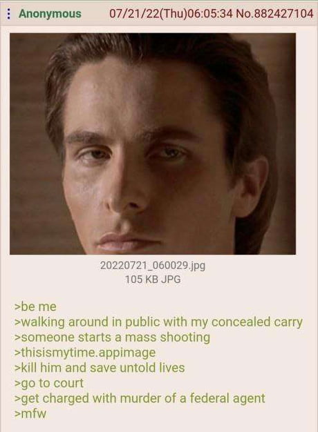 Anonymous 07/21/22(Thu)06:05:34 No.882427104 20220721_060029.jpg 105 KB JPG >be me >walking around in public with my concealed carry >someone starts a mass shooting >thisismytime.appimage >kill him and save untold lives >go to court >get charged with murder of a federal agent >mfw