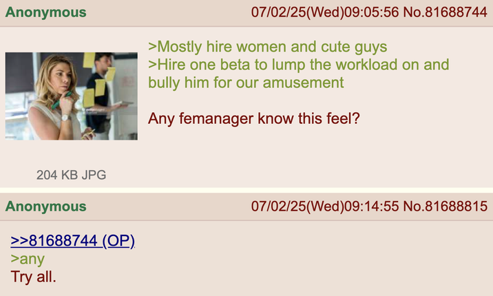 Anonymous 07/02/25(Wed) 09:05:56 No.81688744 >Mostly hire women and cute guys >Hire one beta to lump the workload on and bully him for our amusement Any femanager know this feel? 204 KB JPG Anonymous >>81688744 (OP) >any Try all. 07/02/25(Wed) 09:14:55 No.81688815