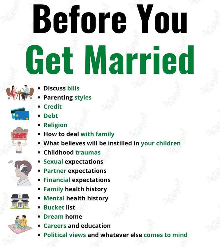 Before You Get Married • Discuss bills • Parenting styles • Credit • Debt • Religion • How to deal with family • What believes will be instilled in your children • Childhood traumas • Sexual expectations • Partner expectations • Financial expectations • Family health history • Mental health history • Bucket list • Dream home • Careers and education • Political views and whatever else comes to mind