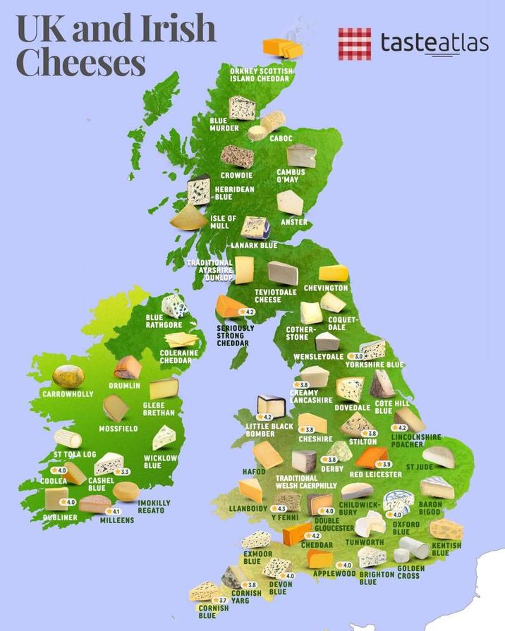 UK and Irish Cheeses ORKNEY SCOTTISH ISLAND CHEDDAR BLUE MURDER CABOC CROWDIE CAMBUS O'MAY HEBRIDEAN -BLUE ISLE OF ANSTER MULL TRADITIONAL AYRSHIRE DUNLOP LANARK BLUE CHEVINGTON TEVIOTDALE CHEESE BLUE COQUET- RATHGORE SERIOUSLY STRONG CHEDDAR COTHER- DALE STONE COLERAINE CHEDDAR WENSLEYDALE 3.0 tasteatlas YORKSHIRE BLUE DRUMLIN CARROWHOLLY GLEBE BRETHAN MOSSFIELD 4.2 LITTLE BLACK BOMBER 3.8 CHESHIRE 3.8 CREAMY LANCASHIRE DOVEDALE COTE HILL BLUE 4.2 3.8 STILTON LINCOLNSHIRE POACHER ST TOLA LOG WICKLOW BLUE 3.8 DERBY 3.9 ST JUDE 4.0 HAFOD RED LEICESTER COOLEA CASHEL BLUE TRADITIONAL WELSH CAERPHILLY 4.0 DUBLINER 4.1 MILLEENS IMOKILLY REGATO LLANBOIDY 4.3 CHILDWICK- 4.0 BURY BARON BIGOD Y FENNI 4.2 EXMOOR BLUE 4.0 4.0 DOUBLE GLOUCESTER CHEDDAR TUNWORTH APPLEWOOD BRIGHTON CROSS BLUE 4.0 OXFORD BLUE KENTISH BLUE GOLDEN 3.8 - CORNISH 3.7 YARG CORNISH BLUE DEVON BLUE