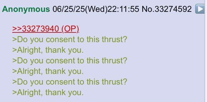 Anonymous 06/25/25(Wed)22:11:55 No.33274592 >>33273940 (OP). >Do you consent to this thrust? >Alright, thank you. >Do you consent to this thrust? >Alright, thank you. >Do you consent to this thrust? >Alright, thank you.