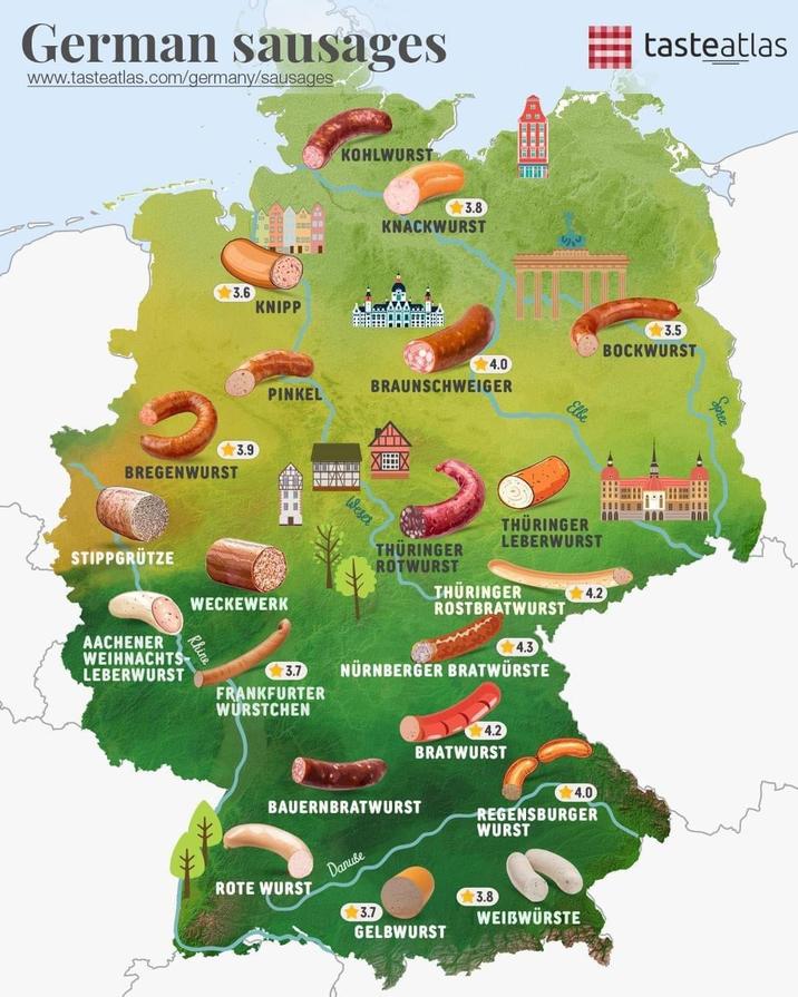 German sausages www.tasteatlas.com/germany/sausages 3.6 KNIPP BREGENWURST STIPPGRÜTZE AACHENER WEIHNACHTS LEBERWURST 3.9 KOHLWURST 3.8 KNACKWURST 4.0 BRAUNSCHWEIGER PINKEL WECKEWERK Rhine Weser Elbe tasteatlas 3.5 BOCKWURST THÜRINGER LEBERWURST THÜRINGER ROTWURST THÜRINGER 4.2) ROSTBRATWURST 4.3 3.7 NÜRNBERGER BRATWURSTE FRANKFURTER WURSTCHEN 4.2 BRATWURST BAUERNBRATWURST Danube ROTE WURST 3.7 GELBWURST 4.0 REGENSBURGER WURST 3.8 WEIBWÜRSTE