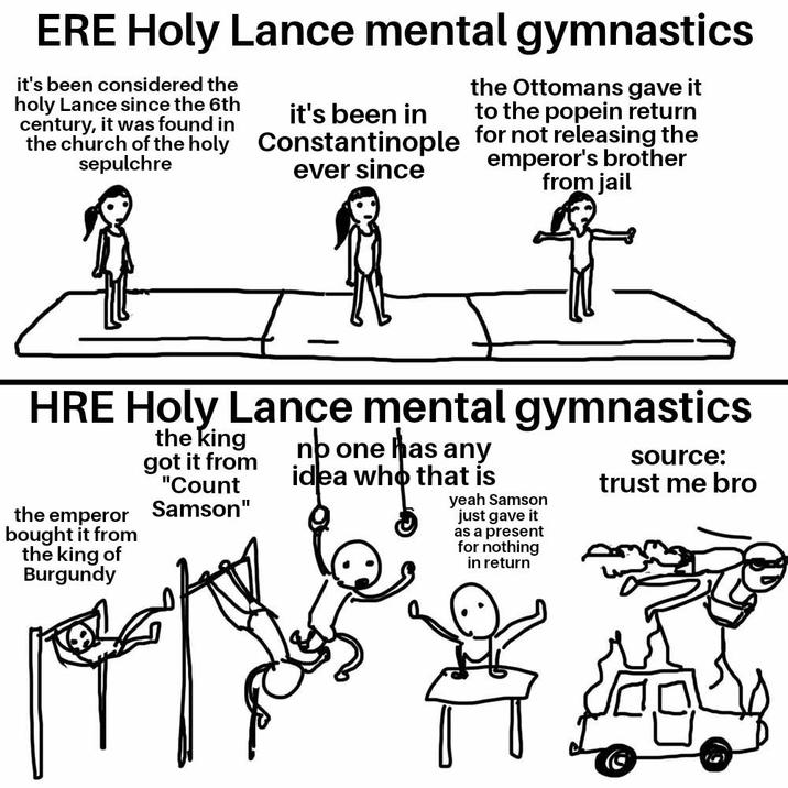 ERE Holy Lance mental gymnastics it's been considered the holy Lance since the 6th century, it was found in the Ottomans gave it it's been in to the popein return ever since the church of the holy Constantinople for not releasing the sepulchre emperor's brother from jail HRE Holy Lance mental gymnastics the emperor bought it from the king of Burgundy the king got it from "Count Samson" nb one has any idea who that is yeah Samson just gave it as a present for nothing in return source: trust me bro