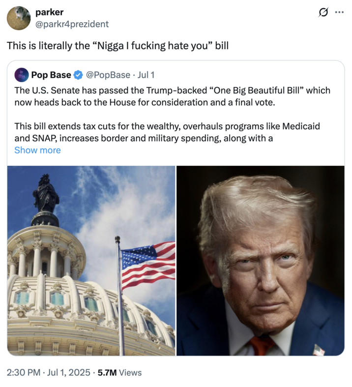 This is literally the "N---- I f------ hate you" bill A "tweet":https://knowyourmeme.com/memes/sites/twitter-x calling "Donald Trump's":https://knowyourmeme.com/memes/people/donald-trump One Big Beautiful Bill Act the "N---- I f------ hate you" bill.