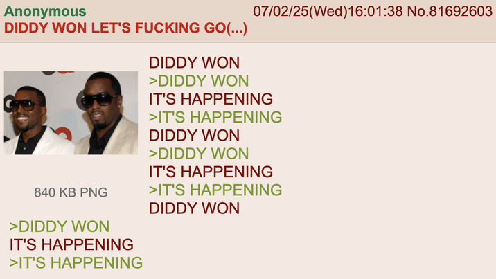 07/02/25(Wed)16:01:38 No.81692603 Anonymous DIDDY WON LET'S F------ GO(...) 840 KB PNG >DIDDY WON IT'S HAPPENING >IT'S HAPPENING DIDDY WON >DIDDY WON IT'S HAPPENING >IT'S HAPPENING DIDDY WON >DIDDY WON IT'S HAPPENING >IT'S HAPPENING DIDDY WON
